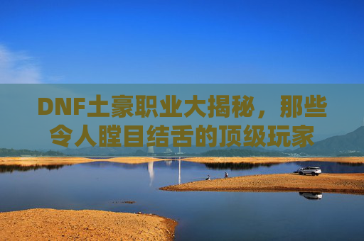 DNF土豪职业大揭秘，那些令人瞠目结舌的顶级玩家