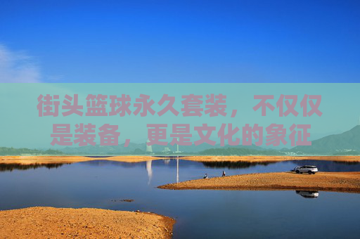 街头篮球永久套装,不仅仅是装备,更是文化的象征 街头篮球永久套装,不仅仅是装备,更是文化的象征