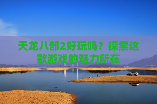 天龙八部2好玩吗?探索这款游戏的魅力所在 天龙八部2好玩吗?探索这款游戏的魅力所在