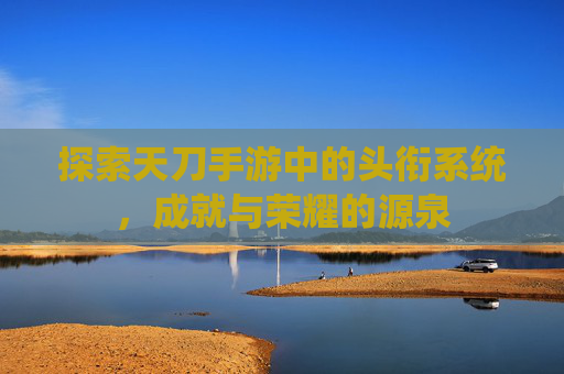 探索天刀手游中的头衔系统,成就与荣耀的源泉 探索天刀手游中的头衔系统,成就与荣耀的源泉