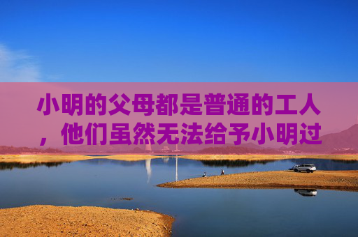 小明的父母都是普通的工人，他们虽然无法给予小明过多的物质享受，但却给予了他无尽的爱和支持。每当小明提起自己的梦想时，父母总是微笑着鼓励他，孩子，只要你努力，总有一天你会实现自己的梦想