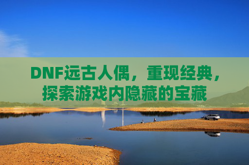 DNF远古人偶，重现经典，探索游戏内隐藏的宝藏