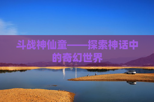 斗战神仙童——探索神话中的奇幻世界