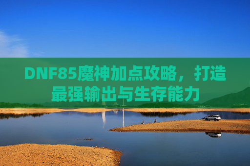 DNF85魔神加点攻略,打造最强输出与生存能力 DNF85魔神加点攻略,打造最强输出与生存能力
