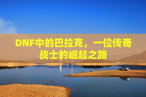 DNF中的巴拉克,一位传奇战士的崛起之路 DNF中的巴拉克,一位传奇战士的崛起之路