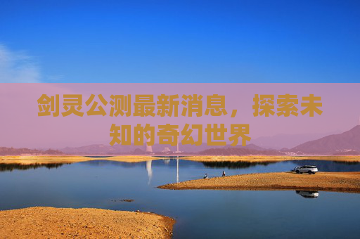 剑灵公测最新消息,探索未知的奇幻世界 剑灵公测最新消息,探索未知的奇幻世界