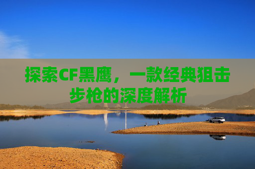 探索CF黑鹰,一款经典狙击步枪的深度解析 探索CF黑鹰,一款经典狙击步枪的深度解析