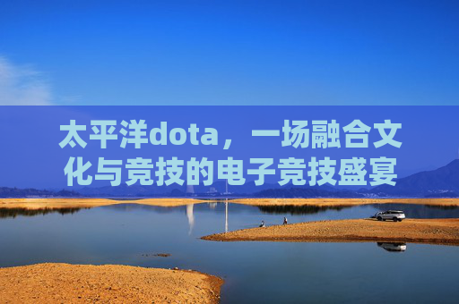 太平洋dota，一场融合文化与竞技的电子竞技盛宴