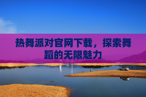 热舞派对官网下载,探索舞蹈的无限魅力 热舞派对官网下载,探索舞蹈的无限魅力