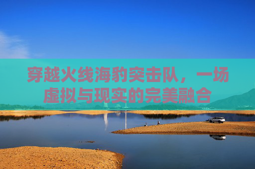 穿越火线海豹突击队,一场虚拟与现实的完美融合 穿越火线海豹突击队,一场虚拟与现实的完美融合