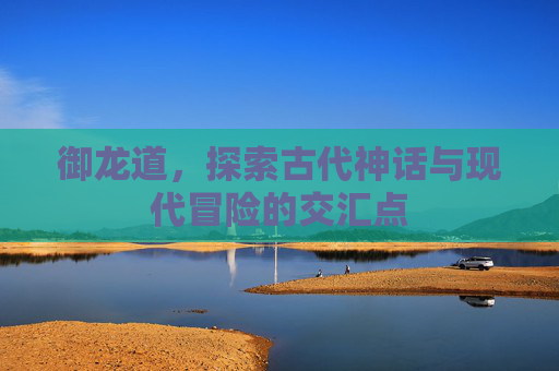 御龙道，探索古代神话与现代冒险的交汇点