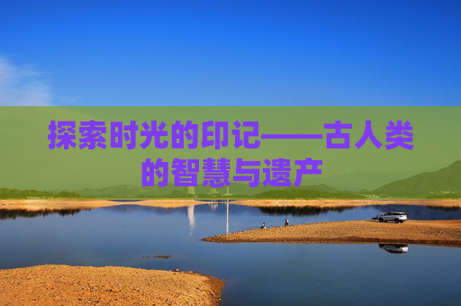 探索时光的印记——古人类的智慧与遗产 探索时光的印记——古人类的智慧与遗产