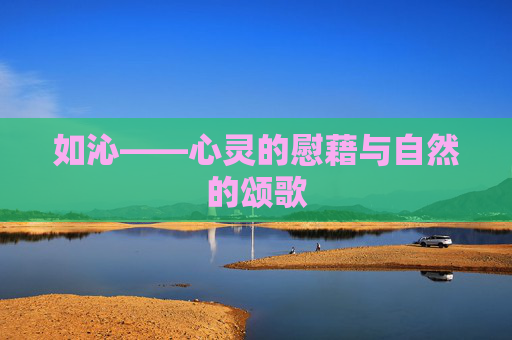 如沁——心灵的慰藉与自然的颂歌 如沁——心灵的慰藉与自然的颂歌