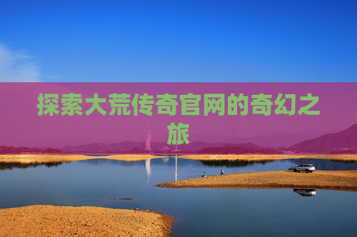 探索大荒传奇官网的奇幻之旅 探索大荒传奇官网的奇幻之旅