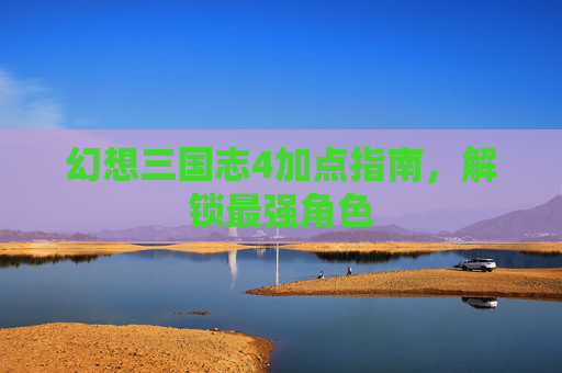 幻想三国志4加点指南,解锁最强角色 幻想三国志4加点指南,解锁最强角色