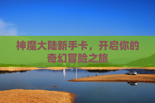 神魔大陆新手卡,开启你的奇幻冒险之旅 神魔大陆新手卡,开启你的奇幻冒险之旅