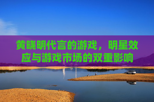 黄晓明代言的游戏,明星效应与游戏市场的双重影响 黄晓明代言的游戏,明星效应与游戏市场的双重影响