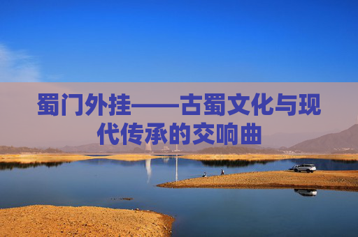 蜀门外挂——古蜀文化与现代传承的交响曲 蜀门外挂——古蜀文化与现代传承的交响曲