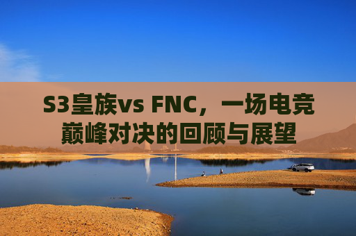 S3皇族vs FNC,一场电竞巅峰对决的回顾与展望 S3皇族vs FNC,一场电竞巅峰对决的回顾与展望
