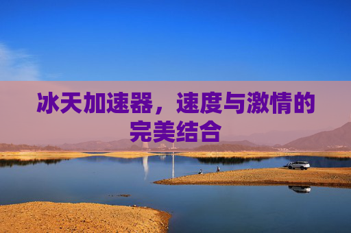 冰天加速器,速度与激情的完美结合 冰天加速器,速度与激情的完美结合