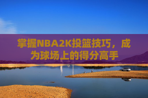 掌握NBA2K投篮技巧,成为球场上的得分高手 掌握NBA2K投篮技巧,成为球场上的得分高手