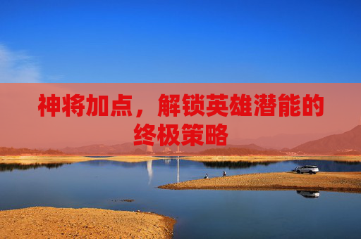 神将加点,解锁英雄潜能的终极策略 神将加点,解锁英雄潜能的终极策略