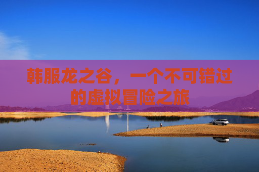 韩服龙之谷,一个不可错过的虚拟冒险之旅 韩服龙之谷,一个不可错过的虚拟冒险之旅