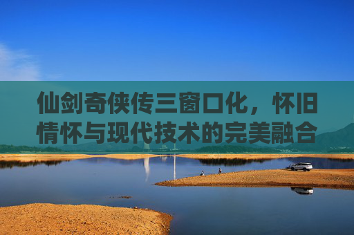 仙剑奇侠传三窗口化,怀旧情怀与现代技术的完美融合 仙剑奇侠传三窗口化,怀旧情怀与现代技术的完美融合
