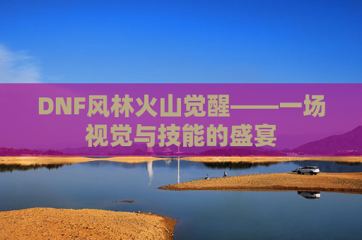 DNF风林火山觉醒——一场视觉与技能的盛宴 DNF风林火山觉醒——一场视觉与技能的盛宴