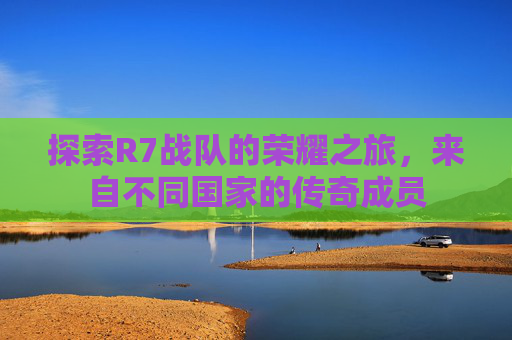 探索R7战队的荣耀之旅,来自不同国家的传奇成员 探索R7战队的荣耀之旅,来自不同国家的传奇成员