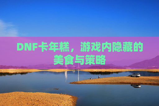 DNF卡年糕，游戏内隐藏的美食与策略