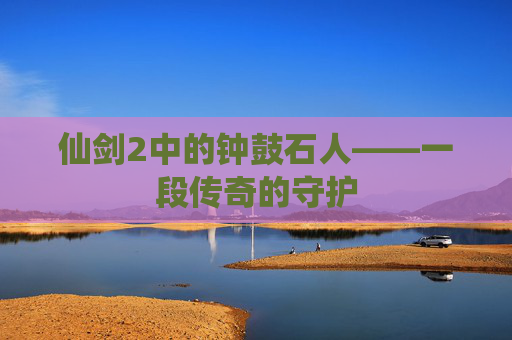 仙剑2中的钟鼓石人——一段传奇的守护