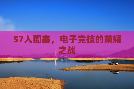 S7入围赛,电子竞技的荣耀之战 S7入围赛,电子竞技的荣耀之战