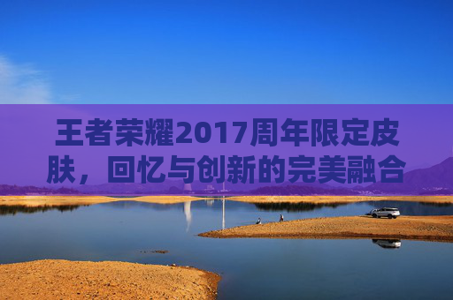 王者荣耀2017周年限定皮肤,回忆与创新的完美融合 王者荣耀2017周年限定皮肤,回忆与创新的完美融合