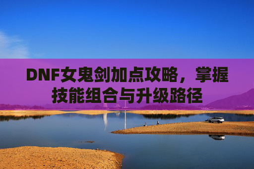 DNF女鬼剑加点攻略,掌握技能组合与升级路径 DNF女鬼剑加点攻略,掌握技能组合与升级路径