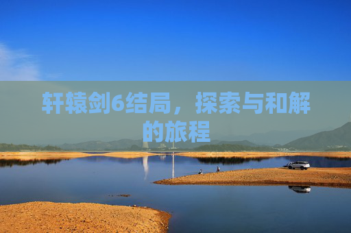 轩辕剑6结局,探索与和解的旅程 轩辕剑6结局,探索与和解的旅程