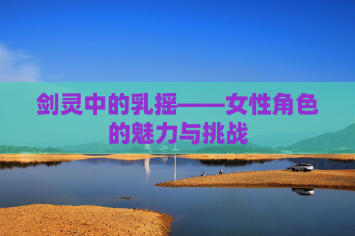 剑灵中的乳摇——女性角色的魅力与挑战 剑灵中的乳摇——女性角色的魅力与挑战