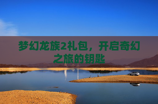 梦幻龙族2礼包，开启奇幻之旅的钥匙