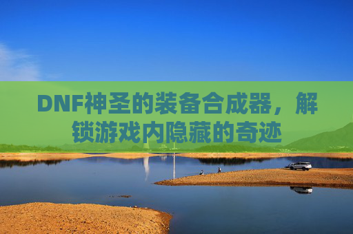 DNF神圣的装备合成器,解锁游戏内隐藏的奇迹 DNF神圣的装备合成器,解锁游戏内隐藏的奇迹