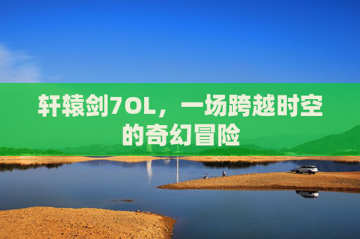 轩辕剑7OL,一场跨越时空的奇幻冒险 轩辕剑7OL,一场跨越时空的奇幻冒险