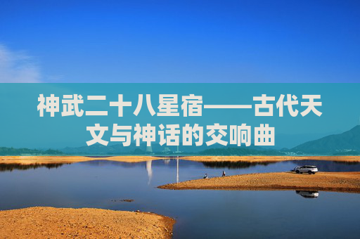 神武二十八星宿——古代天文与神话的交响曲 神武二十八星宿——古代天文与神话的交响曲
