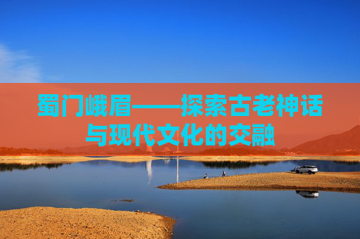 蜀门峨眉——探索古老神话与现代文化的交融 蜀门峨眉——探索古老神话与现代文化的交融