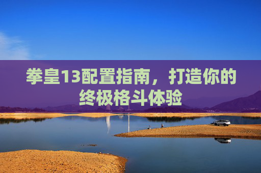 拳皇13配置指南,打造你的终极格斗体验 拳皇13配置指南,打造你的终极格斗体验