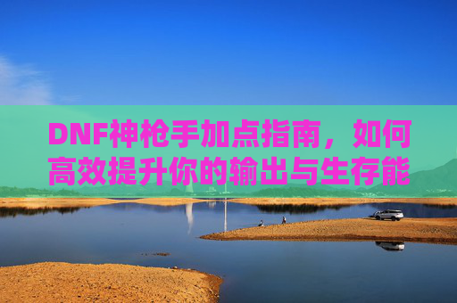DNF神枪手加点指南,如何高效提升你的输出与生存能力 DNF神枪手加点指南,如何高效提升你的输出与生存能力