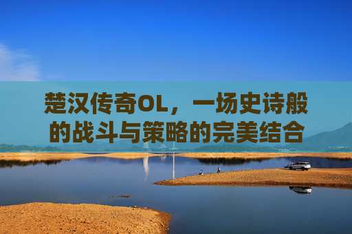 楚汉传奇OL,一场史诗般的战斗与策略的完美结合 楚汉传奇OL,一场史诗般的战斗与策略的完美结合
