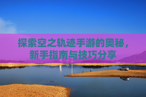 探索空之轨迹手游的奥秘,新手指南与技巧分享 探索空之轨迹手游的奥秘,新手指南与技巧分享