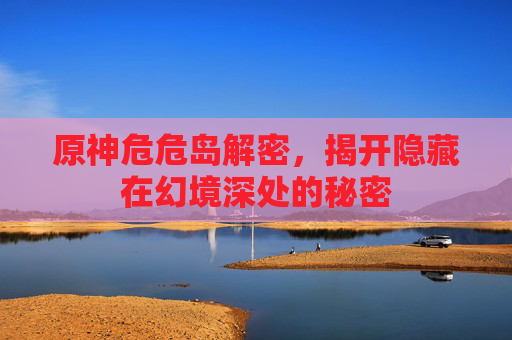 原神危危岛解密，揭开隐藏在幻境深处的秘密