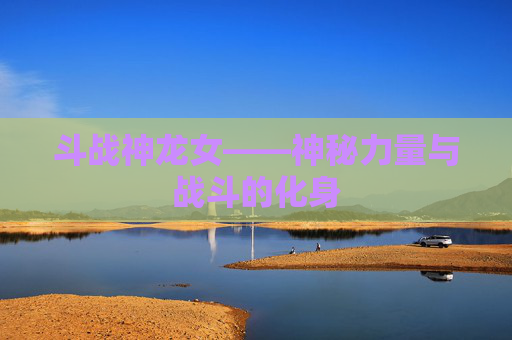 斗战神龙女——神秘力量与战斗的化身 斗战神龙女——神秘力量与战斗的化身