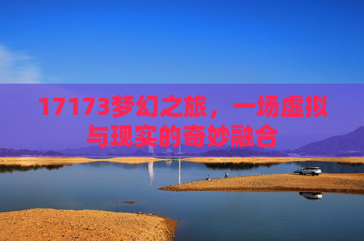 17173梦幻之旅,一场虚拟与现实的奇妙融合 17173梦幻之旅,一场虚拟与现实的奇妙融合
