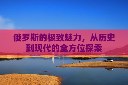 俄罗斯的极致魅力,从历史到现代的全方位探索 俄罗斯的极致魅力,从历史到现代的全方位探索